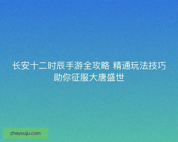 长安十二时辰手游全攻略 精通玩法技巧助你征服大唐盛世