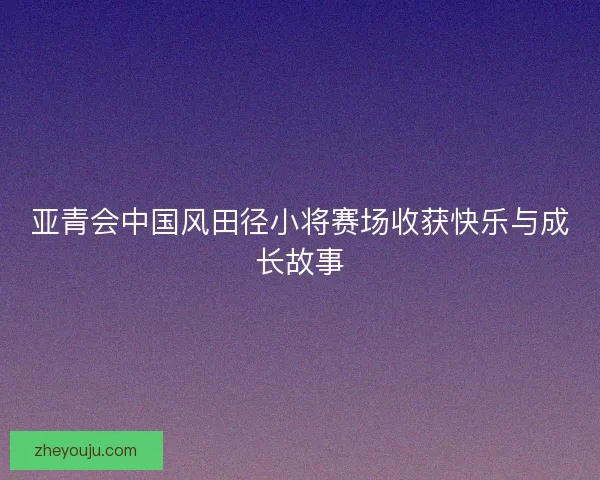 亚青会中国风田径小将赛场收获快乐与成长故事