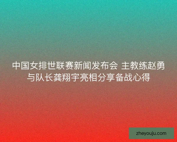 中国女排世联赛新闻发布会 主教练赵勇与队长龚翔宇亮相分享备战心得