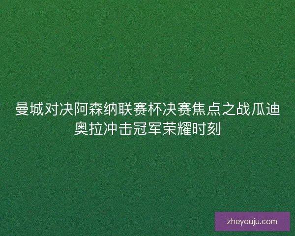 曼城对决阿森纳联赛杯决赛焦点之战瓜迪奥拉冲击冠军荣耀时刻