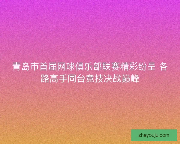 青岛市首届网球俱乐部联赛精彩纷呈 各路高手同台竞技决战巅峰