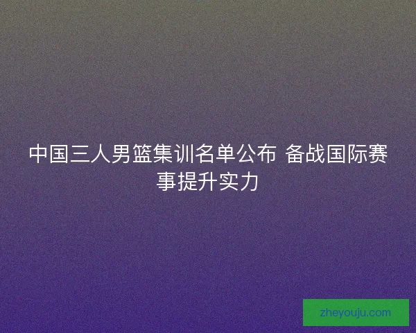 中国三人男篮集训名单公布 备战国际赛事提升实力