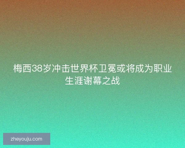 梅西38岁冲击世界杯卫冕或将成为职业生涯谢幕之战