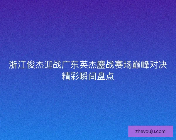 浙江俊杰迎战广东英杰鏖战赛场巅峰对决精彩瞬间盘点 浙江俊杰迎战广东英杰鏖战赛场巅峰对决精彩瞬间盘点