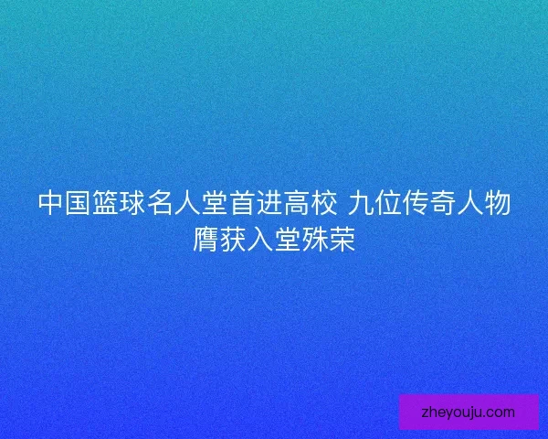 中国篮球名人堂首进高校 九位传奇人物膺获入堂殊荣
