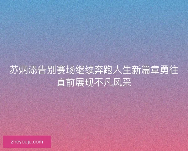 苏炳添告别赛场继续奔跑人生新篇章勇往直前展现不凡风采