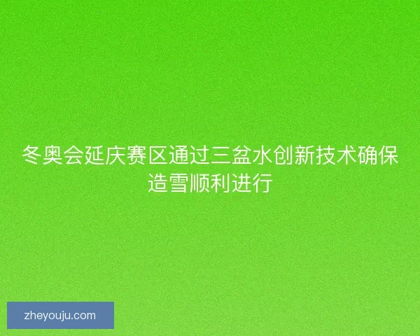 冬奥会延庆赛区通过三盆水创新技术确保造雪顺利进行