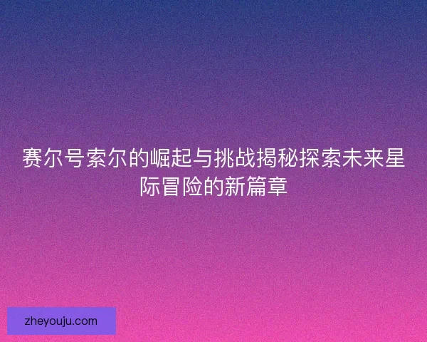 赛尔号索尔的崛起与挑战揭秘探索未来星际冒险的新篇章